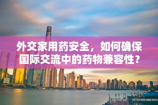 外交家用药安全，如何确保国际交流中的药物兼容性？