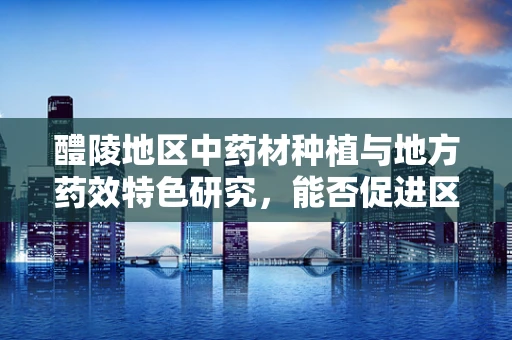 醴陵地区中药材种植与地方药效特色研究，能否促进区域医疗发展？