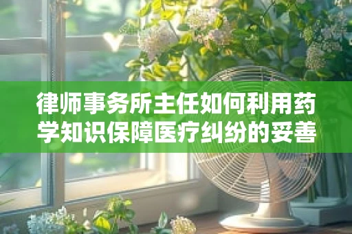 律师事务所主任如何利用药学知识保障医疗纠纷的妥善处理？