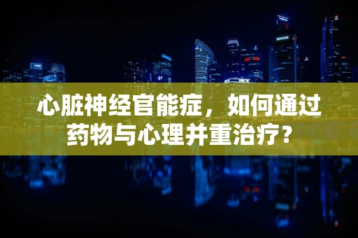 心脏神经官能症，如何通过药物与心理并重治疗？