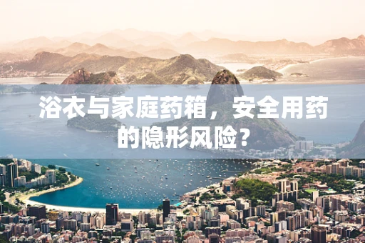 浴衣与家庭药箱，安全用药的隐形风险？