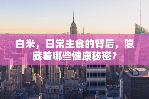 白米，日常主食的背后，隐藏着哪些健康秘密？