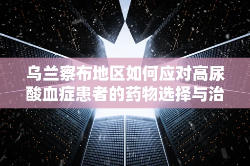 乌兰察布地区如何应对高尿酸血症患者的药物选择与治疗挑战？