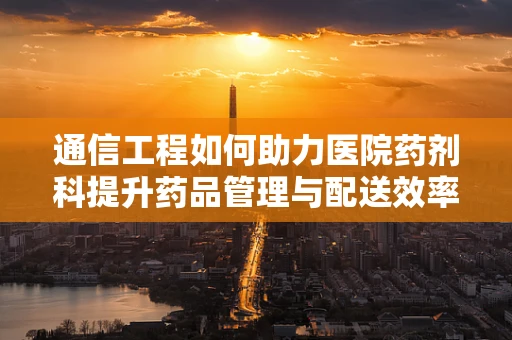 通信工程如何助力医院药剂科提升药品管理与配送效率？