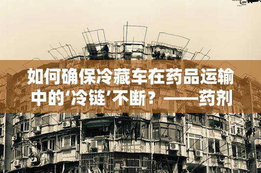 如何确保冷藏车在药品运输中的‘冷链’不断？——药剂科科长的专业视角