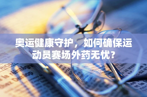 奥运健康守护，如何确保运动员赛场外药无忧？