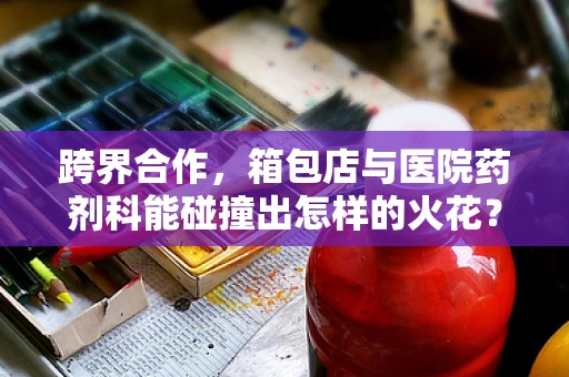 跨界合作，箱包店与医院药剂科能碰撞出怎样的火花？