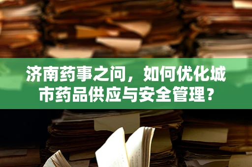 济南药事之问，如何优化城市药品供应与安全管理？