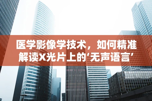 医学影像学技术，如何精准解读X光片上的‘无声语言’？