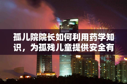 孤儿院院长如何利用药学知识，为孤残儿童提供安全有效的医疗支持？
