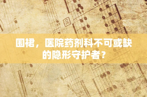 围裙，医院药剂科不可或缺的隐形守护者？