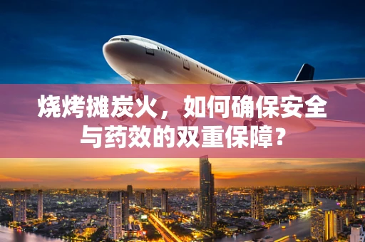 烧烤摊炭火，如何确保安全与药效的双重保障？