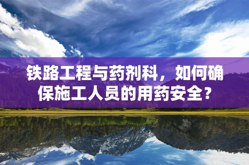 铁路工程与药剂科，如何确保施工人员的用药安全？