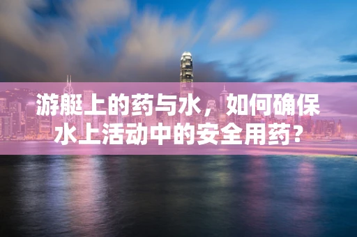 游艇上的药与水，如何确保水上活动中的安全用药？