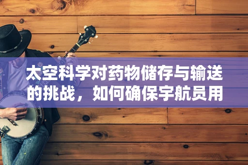 太空科学对药物储存与输送的挑战，如何确保宇航员用药安全？