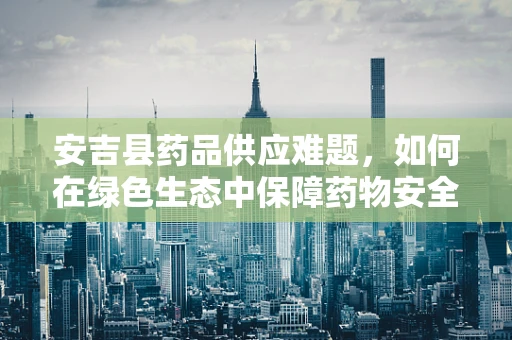 安吉县药品供应难题，如何在绿色生态中保障药物安全与高效？