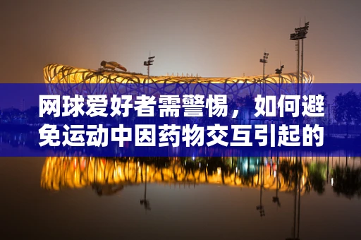 网球爱好者需警惕，如何避免运动中因药物交互引起的健康风险？