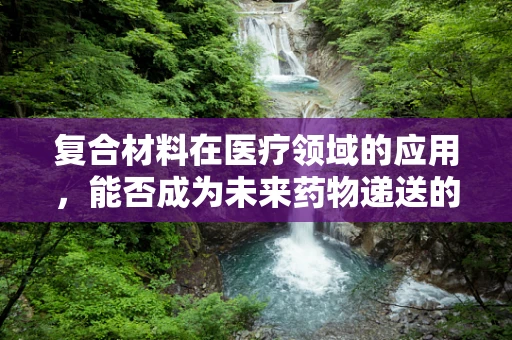 复合材料在医疗领域的应用，能否成为未来药物递送的新篇章？