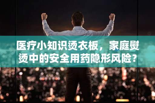 医疗小知识烫衣板，家庭熨烫中的安全用药隐形风险？