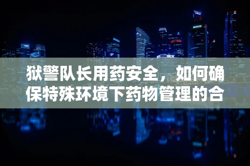 狱警队长用药安全，如何确保特殊环境下药物管理的合规与高效？