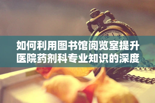 如何利用图书馆阅览室提升医院药剂科专业知识的深度与广度？
