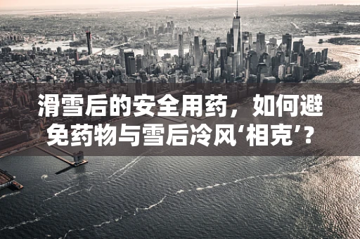 滑雪后的安全用药，如何避免药物与雪后冷风‘相克’？