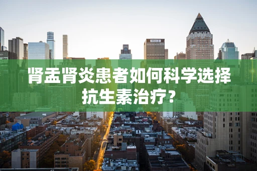 肾盂肾炎患者如何科学选择抗生素治疗？
