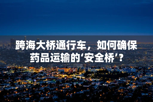 跨海大桥通行车，如何确保药品运输的‘安全桥’？
