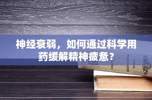 神经衰弱，如何通过科学用药缓解精神疲惫？
