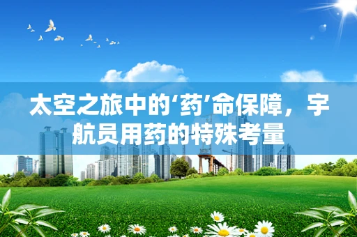 太空之旅中的‘药’命保障，宇航员用药的特殊考量