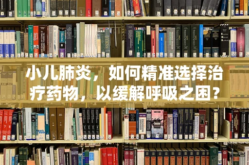 小儿肺炎，如何精准选择治疗药物，以缓解呼吸之困？