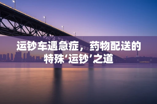 运钞车遇急症，药物配送的特殊‘运钞’之道