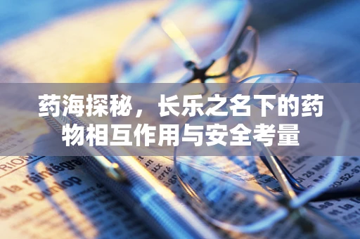 药海探秘，长乐之名下的药物相互作用与安全考量