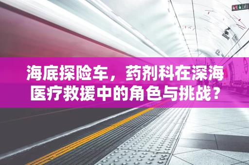 海底探险车，药剂科在深海医疗救援中的角色与挑战？