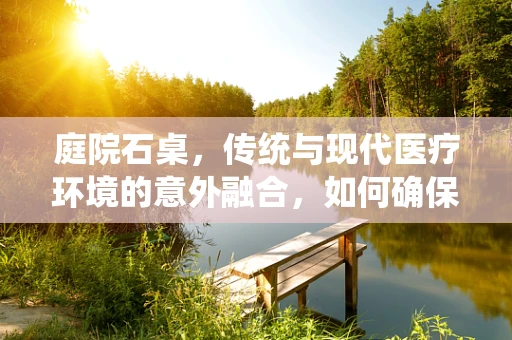 庭院石桌，传统与现代医疗环境的意外融合，如何确保其安全应用于医院环境？