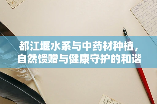 都江堰水系与中药材种植，自然馈赠与健康守护的和谐共生？