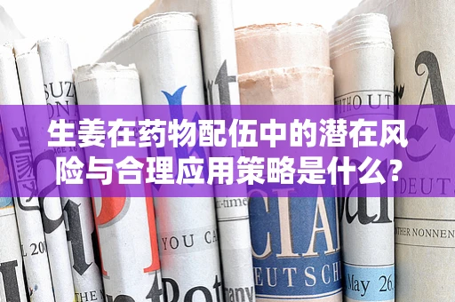 生姜在药物配伍中的潜在风险与合理应用策略是什么？