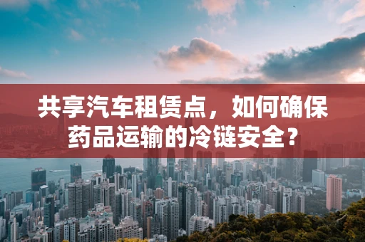 共享汽车租赁点，如何确保药品运输的冷链安全？