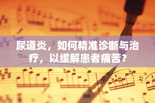 尿道炎，如何精准诊断与治疗，以缓解患者痛苦？