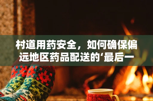 村道用药安全，如何确保偏远地区药品配送的‘最后一公里’？