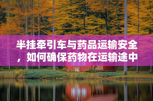 半挂牵引车与药品运输安全，如何确保药物在运输途中的稳定性？