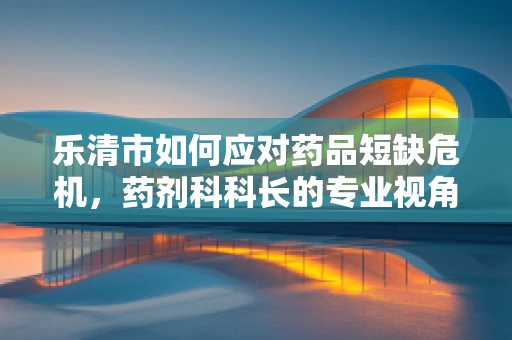 乐清市如何应对药品短缺危机，药剂科科长的专业视角