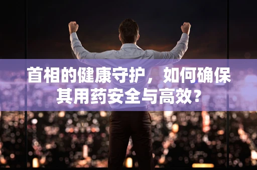首相的健康守护，如何确保其用药安全与高效？