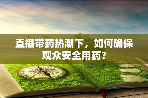 直播带药热潮下，如何确保观众安全用药？