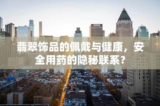 翡翠饰品的佩戴与健康，安全用药的隐秘联系？