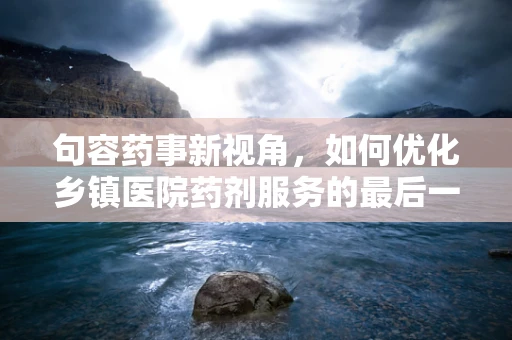 句容药事新视角，如何优化乡镇医院药剂服务的最后一公里？