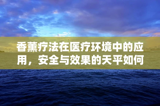 香薰疗法在医疗环境中的应用，安全与效果的天平如何平衡？