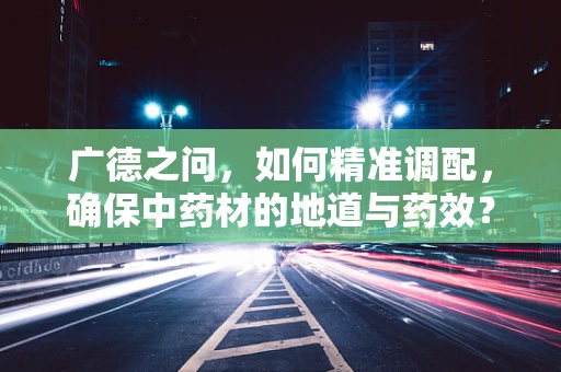 广德之问，如何精准调配，确保中药材的地道与药效？