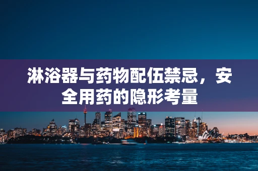 淋浴器与药物配伍禁忌，安全用药的隐形考量