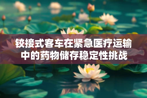 铰接式客车在紧急医疗运输中的药物储存稳定性挑战